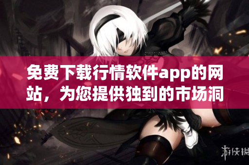 免费下载行情软件app的网站，为您提供独到的市场洞察力