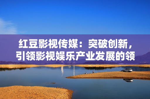 红豆影视传媒：突破创新，引领影视娱乐产业发展的领军企业