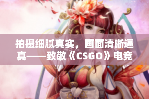 拍摄细腻真实，画面清晰逼真——致敬《CSGO》电竞巨制