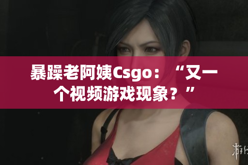 暴躁老阿姨Csgo：“又一个视频游戏现象？”
