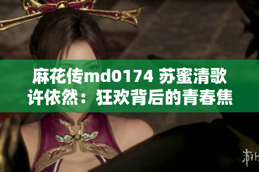 麻花传md0174 苏蜜清歌许依然：狂欢背后的青春焦虑