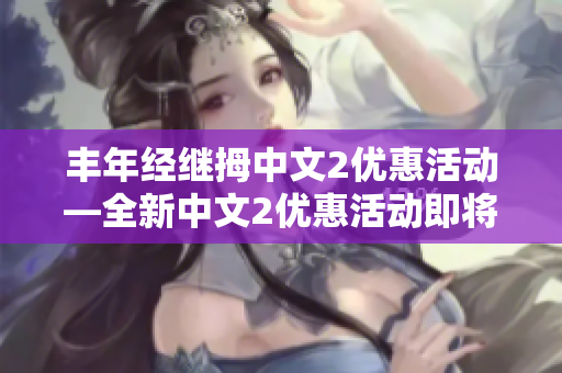 丰年经继拇中文2优惠活动—全新中文2优惠活动即将盛大开启