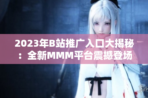2023年B站推广入口大揭秘：全新MMM平台震撼登场