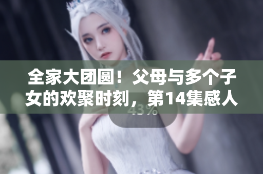 全家大团圆！父母与多个子女的欢聚时刻，第14集感人至深