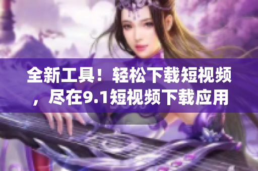 全新工具！轻松下载短视频，尽在9.1短视频下载应用(1)