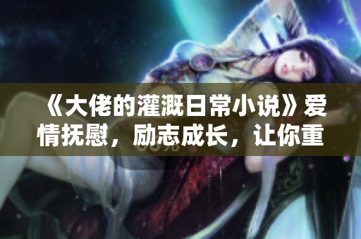 《大佬的灌溉日常小说》爱情抚慰，励志成长，让你重新认识生活！