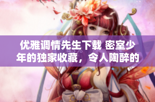 优雅调情先生下载 密室少年的独家收藏，令人陶醉的爱情艺术