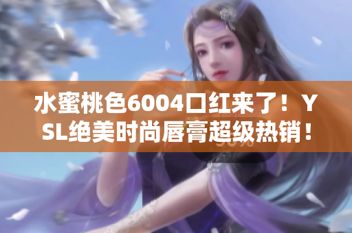 水蜜桃色6004口红来了！YSL绝美时尚唇膏超级热销！