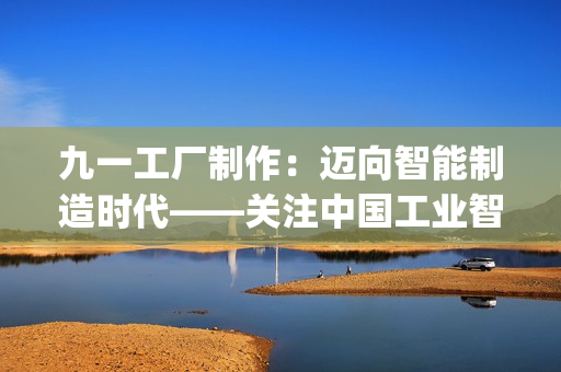 九一工厂制作：迈向智能制造时代——关注中国工业智能化的发展趋势(1)