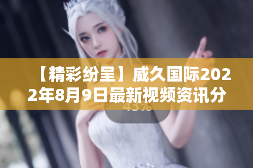 【精彩纷呈】威久国际2022年8月9日最新视频资讯分享！