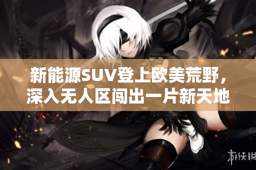 新能源SUV登上欧美荒野，深入无人区闯出一片新天地