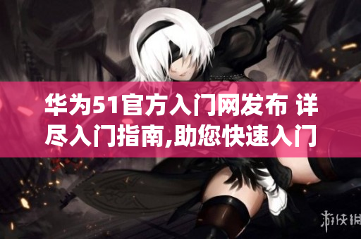 华为51官方入门网发布 详尽入门指南,助您快速入门(1)