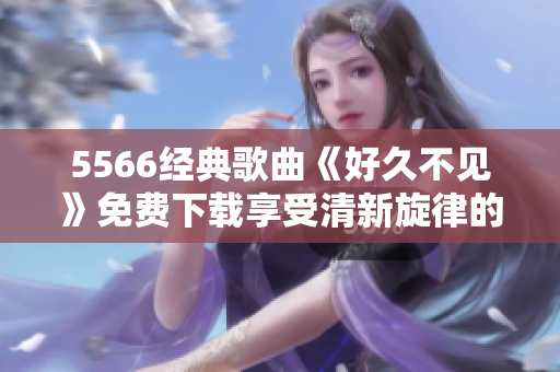 5566经典歌曲《好久不见》免费下载享受清新旋律的流行歌曲