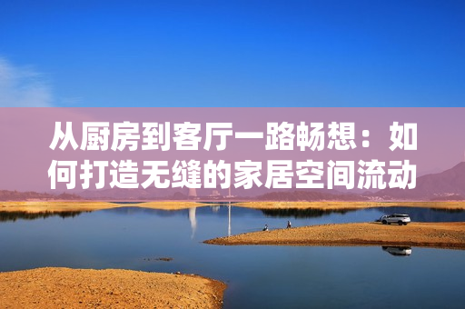 从厨房到客厅一路畅想：如何打造无缝的家居空间流动？