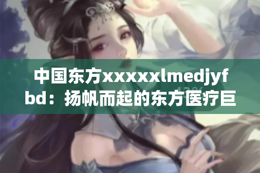 中国东方xxxxxlmedjyfbd：扬帆而起的东方医疗巨头