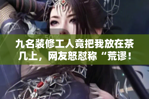 九名装修工人竟把我放在茶几上，网友怒怼称“荒谬！”