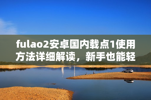 fulao2安卓国内载点1使用方法详细解读，新手也能轻松上手