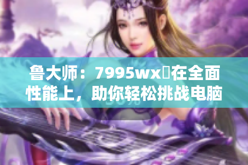 鲁大师：7995wx贏在全面性能上，助你轻松挑战电脑速度！