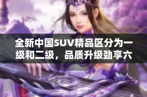 全新中国SUV精品区分为一级和二级，品质升级劲享六重惊喜