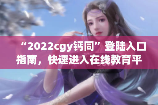 “2022cgy钙同”登陆入口指南，快速进入在线教育平台！