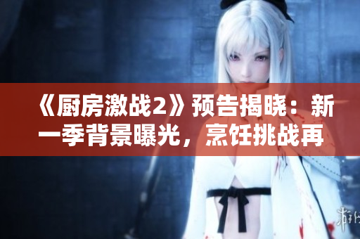 《厨房激战2》预告揭晓：新一季背景曝光，烹饪挑战再升级