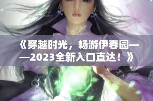 《穿越时光，畅游伊春园——2023全新入口直达！》