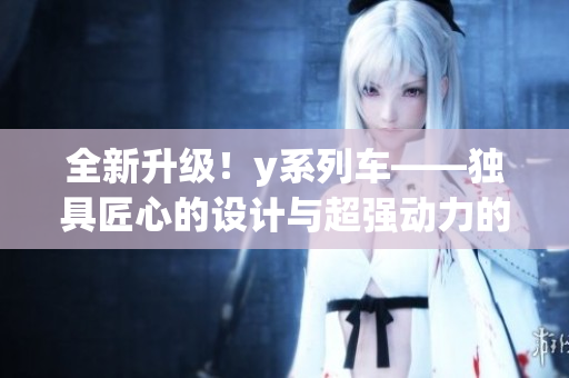 全新升级！y系列车——独具匠心的设计与超强动力的完美结合