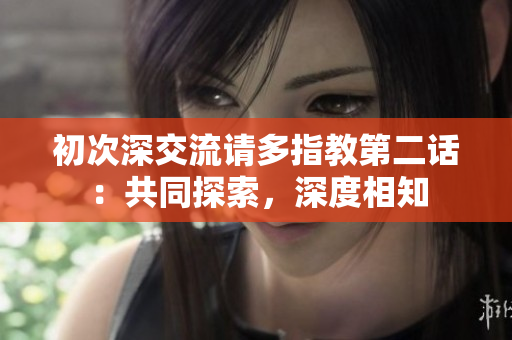 初次深交流请多指教第二话：共同探索，深度相知