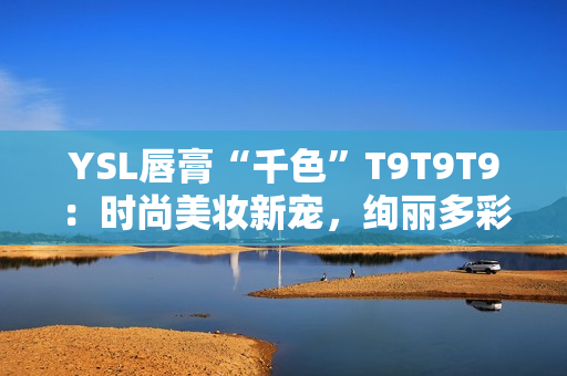 YSL唇膏“千色”T9T9T9：时尚美妆新宠，绚丽多彩触手可及