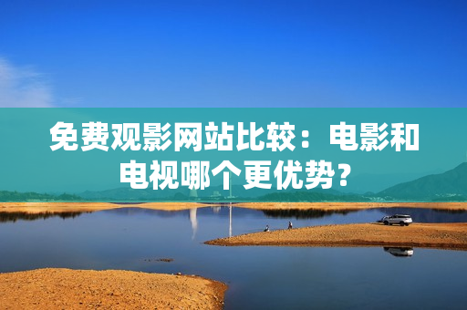 免费观影网站比较：电影和电视哪个更优势？