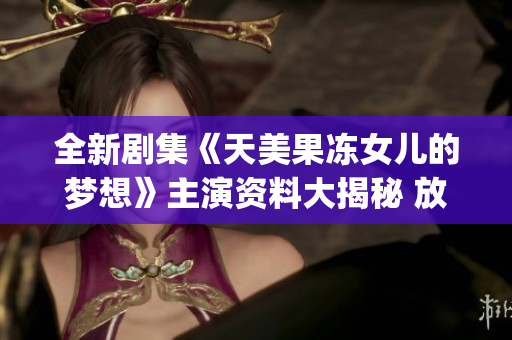 全新剧集《天美果冻女儿的梦想》主演资料大揭秘 放眼影坛的新宠儿!(1)