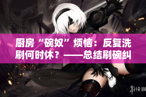 厨房“碗奴”烦恼：反复洗刷何时休？——总结刷碗纠葛与解决办法