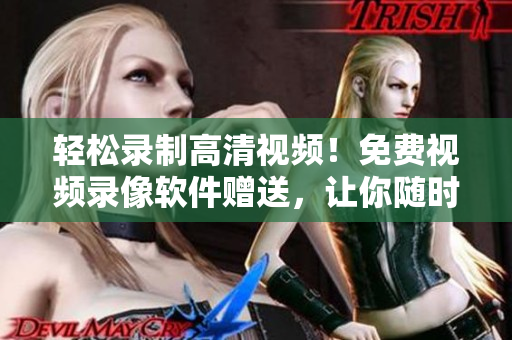轻松录制高清视频！免费视频录像软件赠送，让你随时随地记录美好瞬间