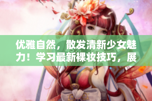 优雅自然，散发清新少女魅力！学习最新裸妆技巧，展现迷人妆容