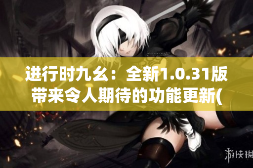 进行时九幺：全新1.0.31版带来令人期待的功能更新(1)