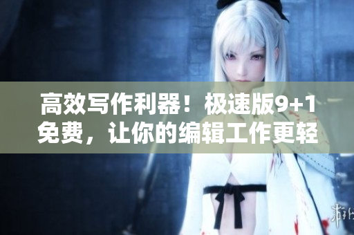 高效写作利器！极速版9+1免费，让你的编辑工作更轻松