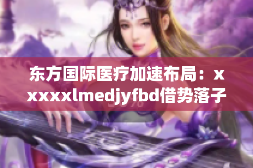 东方国际医疗加速布局：xxxxxlmedjyfbd借势落子全球市场