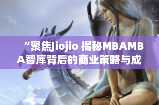 “聚焦Jiojio 揭秘MBAMBA智库背后的商业策略与成功之道”(1)