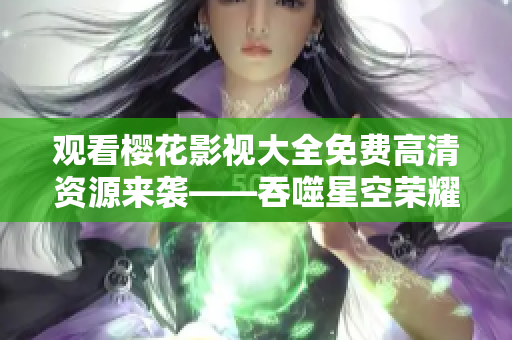 观看樱花影视大全免费高清资源来袭——吞噬星空荣耀登场
