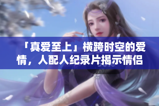 「真爱至上」横跨时空的爱情，人配人纪录片揭示情侣间最长恋爱时间