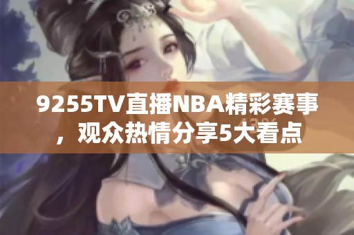 9255TV直播NBA精彩赛事，观众热情分享5大看点