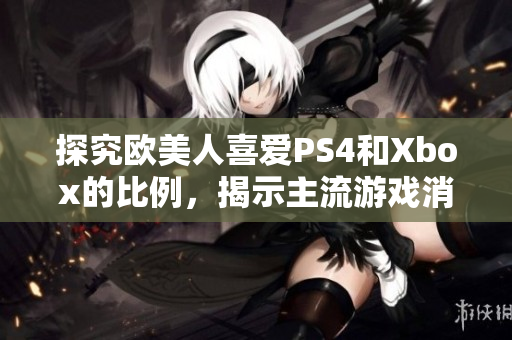 探究欧美人喜爱PS4和Xbox的比例，揭示主流游戏消费趋势