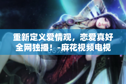 重新定义爱情观，恋爱真好全网独播！-麻花视频电视剧在线观看
