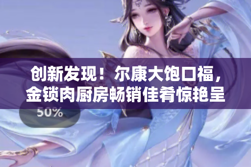 创新发现！尔康大饱口福，金锁肉厨房畅销佳肴惊艳呈现
