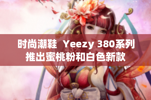 时尚潮鞋  Yeezy 380系列推出蜜桃粉和白色新款