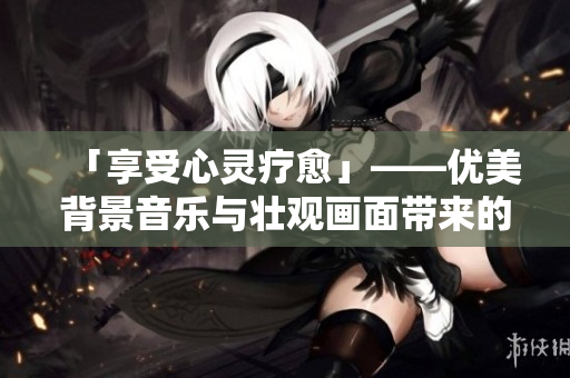 「享受心灵疗愈」——优美背景音乐与壮观画面带来的视听盛宴