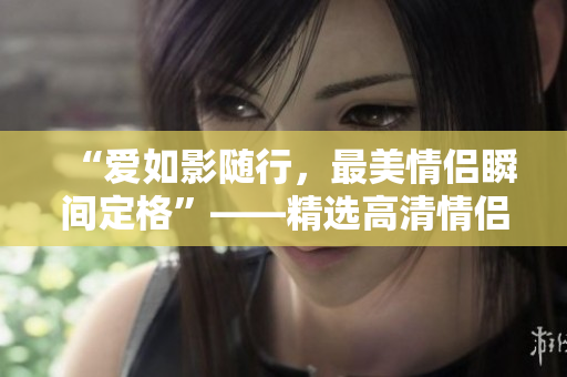 “爱如影随行，最美情侣瞬间定格”——精选高清情侣视频合集