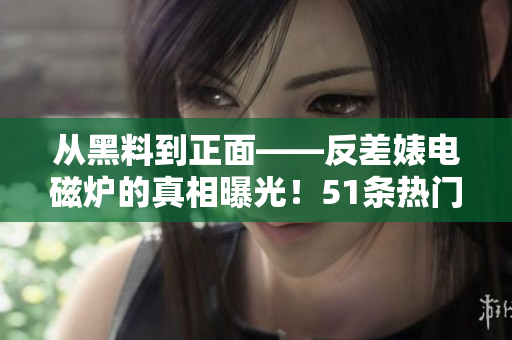 从黑料到正面——反差婊电磁炉的真相曝光！51条热门瓜点详解！