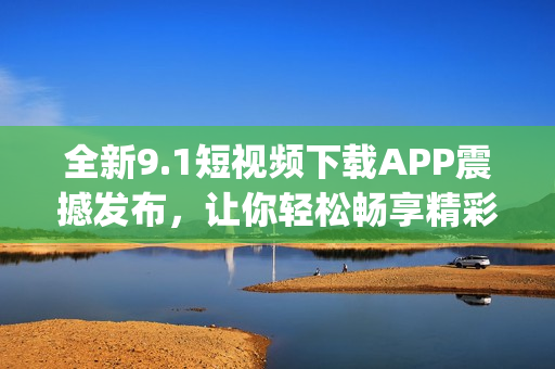 全新9.1短视频下载APP震撼发布，让你轻松畅享精彩内容(1)