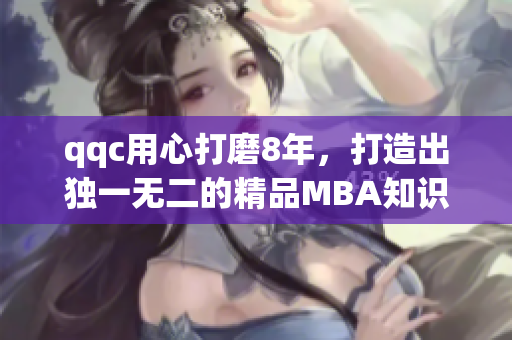 qqc用心打磨8年，打造出独一无二的精品MBA知识库